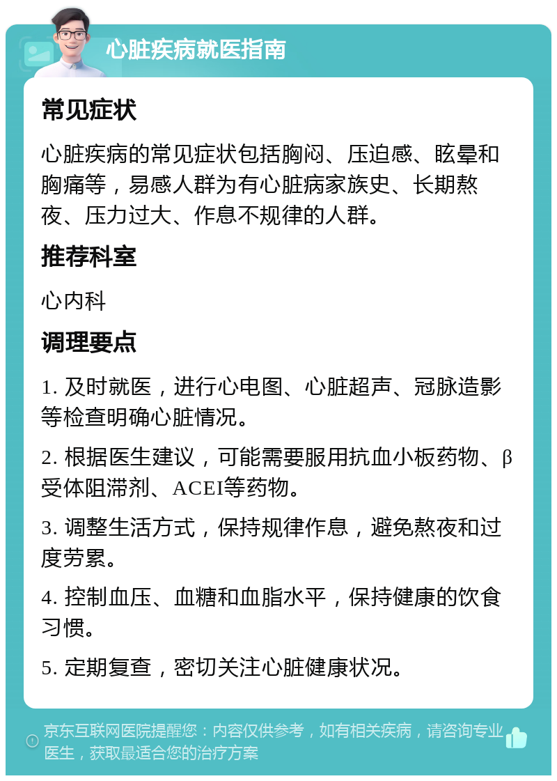 心脏疾病就医指南 常见症状 心脏疾病的常见症状包括胸闷、压迫感、眩晕和胸痛等，易感人群为有心脏病家族史、长期熬夜、压力过大、作息不规律的人群。 推荐科室 心内科 调理要点 1. 及时就医，进行心电图、心脏超声、冠脉造影等检查明确心脏情况。 2. 根据医生建议，可能需要服用抗血小板药物、β受体阻滞剂、ACEI等药物。 3. 调整生活方式，保持规律作息，避免熬夜和过度劳累。 4. 控制血压、血糖和血脂水平，保持健康的饮食习惯。 5. 定期复查，密切关注心脏健康状况。