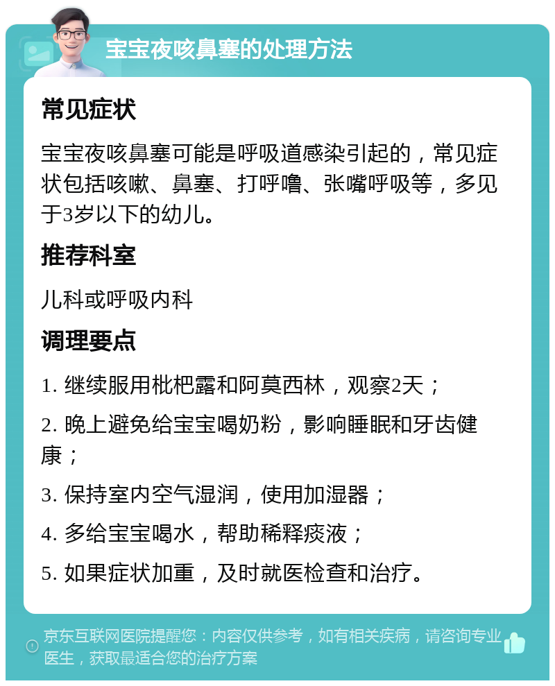 宝宝夜咳鼻塞的处理方法 常见症状 宝宝夜咳鼻塞可能是呼吸道感染引起的，常见症状包括咳嗽、鼻塞、打呼噜、张嘴呼吸等，多见于3岁以下的幼儿。 推荐科室 儿科或呼吸内科 调理要点 1. 继续服用枇杷露和阿莫西林，观察2天； 2. 晚上避免给宝宝喝奶粉，影响睡眠和牙齿健康； 3. 保持室内空气湿润，使用加湿器； 4. 多给宝宝喝水，帮助稀释痰液； 5. 如果症状加重，及时就医检查和治疗。