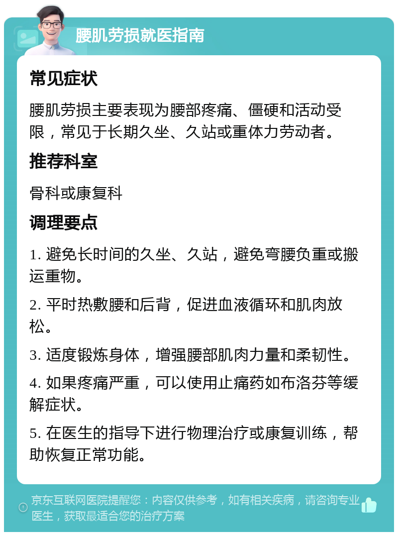 腰肌劳损就医指南 常见症状 腰肌劳损主要表现为腰部疼痛、僵硬和活动受限，常见于长期久坐、久站或重体力劳动者。 推荐科室 骨科或康复科 调理要点 1. 避免长时间的久坐、久站，避免弯腰负重或搬运重物。 2. 平时热敷腰和后背，促进血液循环和肌肉放松。 3. 适度锻炼身体，增强腰部肌肉力量和柔韧性。 4. 如果疼痛严重，可以使用止痛药如布洛芬等缓解症状。 5. 在医生的指导下进行物理治疗或康复训练，帮助恢复正常功能。