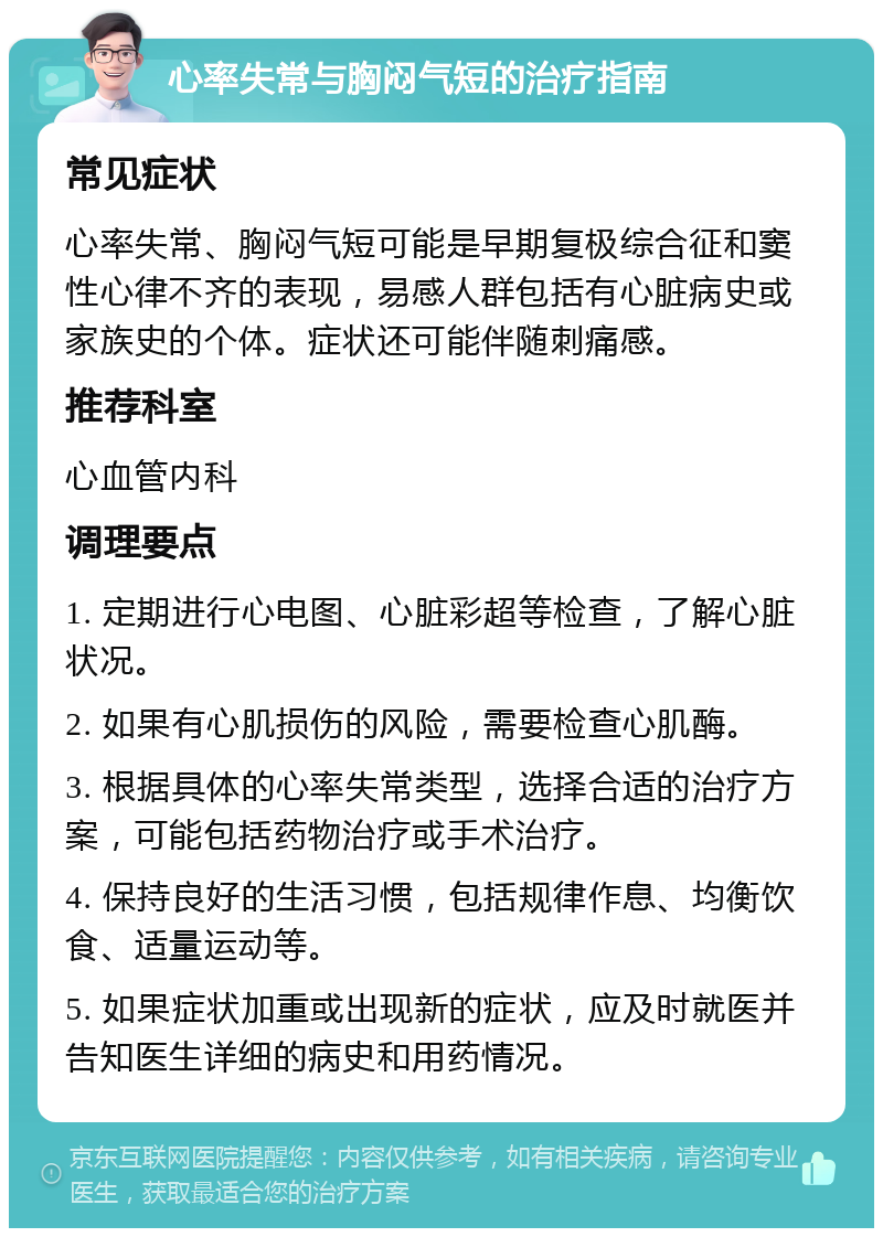 心率失常与胸闷气短的治疗指南 常见症状 心率失常、胸闷气短可能是早期复极综合征和窦性心律不齐的表现，易感人群包括有心脏病史或家族史的个体。症状还可能伴随刺痛感。 推荐科室 心血管内科 调理要点 1. 定期进行心电图、心脏彩超等检查，了解心脏状况。 2. 如果有心肌损伤的风险，需要检查心肌酶。 3. 根据具体的心率失常类型，选择合适的治疗方案，可能包括药物治疗或手术治疗。 4. 保持良好的生活习惯，包括规律作息、均衡饮食、适量运动等。 5. 如果症状加重或出现新的症状，应及时就医并告知医生详细的病史和用药情况。