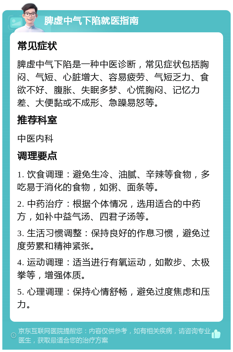 脾虚中气下陷就医指南 常见症状 脾虚中气下陷是一种中医诊断，常见症状包括胸闷、气短、心脏增大、容易疲劳、气短乏力、食欲不好、腹胀、失眠多梦、心慌胸闷、记忆力差、大便黏或不成形、急躁易怒等。 推荐科室 中医内科 调理要点 1. 饮食调理：避免生冷、油腻、辛辣等食物，多吃易于消化的食物，如粥、面条等。 2. 中药治疗：根据个体情况，选用适合的中药方，如补中益气汤、四君子汤等。 3. 生活习惯调整：保持良好的作息习惯，避免过度劳累和精神紧张。 4. 运动调理：适当进行有氧运动，如散步、太极拳等，增强体质。 5. 心理调理：保持心情舒畅，避免过度焦虑和压力。