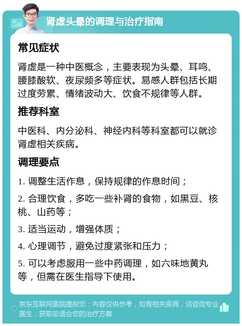 肾虚头晕的调理与治疗指南 常见症状 肾虚是一种中医概念，主要表现为头晕、耳鸣、腰膝酸软、夜尿频多等症状。易感人群包括长期过度劳累、情绪波动大、饮食不规律等人群。 推荐科室 中医科、内分泌科、神经内科等科室都可以就诊肾虚相关疾病。 调理要点 1. 调整生活作息，保持规律的作息时间； 2. 合理饮食，多吃一些补肾的食物，如黑豆、核桃、山药等； 3. 适当运动，增强体质； 4. 心理调节，避免过度紧张和压力； 5. 可以考虑服用一些中药调理，如六味地黄丸等，但需在医生指导下使用。