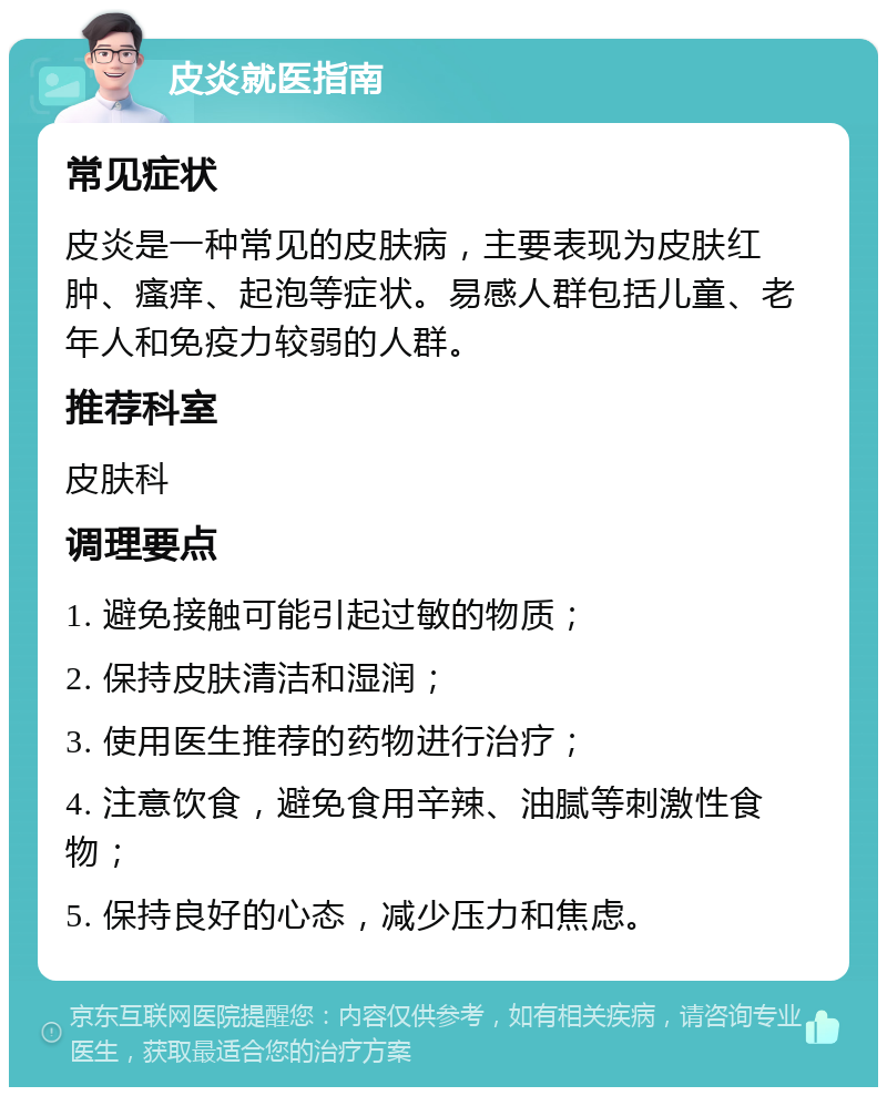 皮炎就医指南 常见症状 皮炎是一种常见的皮肤病，主要表现为皮肤红肿、瘙痒、起泡等症状。易感人群包括儿童、老年人和免疫力较弱的人群。 推荐科室 皮肤科 调理要点 1. 避免接触可能引起过敏的物质； 2. 保持皮肤清洁和湿润； 3. 使用医生推荐的药物进行治疗； 4. 注意饮食，避免食用辛辣、油腻等刺激性食物； 5. 保持良好的心态，减少压力和焦虑。