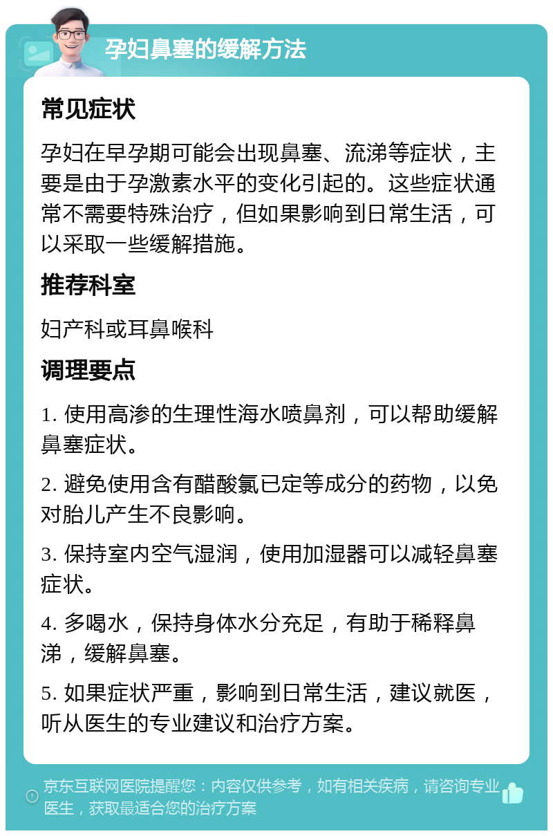 孕妇鼻塞的缓解方法 常见症状 孕妇在早孕期可能会出现鼻塞、流涕等症状，主要是由于孕激素水平的变化引起的。这些症状通常不需要特殊治疗，但如果影响到日常生活，可以采取一些缓解措施。 推荐科室 妇产科或耳鼻喉科 调理要点 1. 使用高渗的生理性海水喷鼻剂，可以帮助缓解鼻塞症状。 2. 避免使用含有醋酸氯已定等成分的药物，以免对胎儿产生不良影响。 3. 保持室内空气湿润，使用加湿器可以减轻鼻塞症状。 4. 多喝水，保持身体水分充足，有助于稀释鼻涕，缓解鼻塞。 5. 如果症状严重，影响到日常生活，建议就医，听从医生的专业建议和治疗方案。