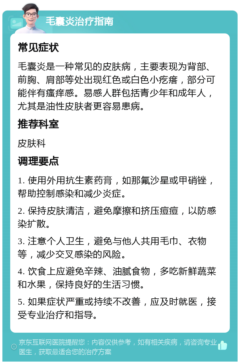 毛囊炎治疗指南 常见症状 毛囊炎是一种常见的皮肤病，主要表现为背部、前胸、肩部等处出现红色或白色小疙瘩，部分可能伴有瘙痒感。易感人群包括青少年和成年人，尤其是油性皮肤者更容易患病。 推荐科室 皮肤科 调理要点 1. 使用外用抗生素药膏，如那氟沙星或甲硝锉，帮助控制感染和减少炎症。 2. 保持皮肤清洁，避免摩擦和挤压痘痘，以防感染扩散。 3. 注意个人卫生，避免与他人共用毛巾、衣物等，减少交叉感染的风险。 4. 饮食上应避免辛辣、油腻食物，多吃新鲜蔬菜和水果，保持良好的生活习惯。 5. 如果症状严重或持续不改善，应及时就医，接受专业治疗和指导。