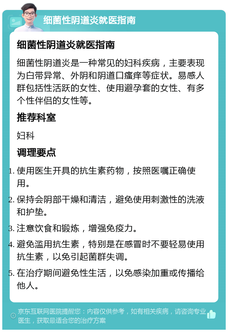 细菌性阴道炎就医指南 细菌性阴道炎就医指南 细菌性阴道炎是一种常见的妇科疾病，主要表现为白带异常、外阴和阴道口瘙痒等症状。易感人群包括性活跃的女性、使用避孕套的女性、有多个性伴侣的女性等。 推荐科室 妇科 调理要点 使用医生开具的抗生素药物，按照医嘱正确使用。 保持会阴部干燥和清洁，避免使用刺激性的洗液和护垫。 注意饮食和锻炼，增强免疫力。 避免滥用抗生素，特别是在感冒时不要轻易使用抗生素，以免引起菌群失调。 在治疗期间避免性生活，以免感染加重或传播给他人。