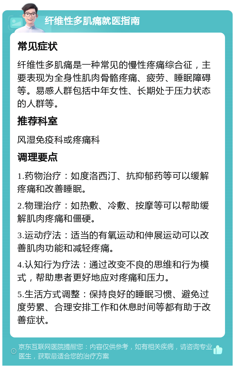 纤维性多肌痛就医指南 常见症状 纤维性多肌痛是一种常见的慢性疼痛综合征，主要表现为全身性肌肉骨骼疼痛、疲劳、睡眠障碍等。易感人群包括中年女性、长期处于压力状态的人群等。 推荐科室 风湿免疫科或疼痛科 调理要点 1.药物治疗：如度洛西汀、抗抑郁药等可以缓解疼痛和改善睡眠。 2.物理治疗：如热敷、冷敷、按摩等可以帮助缓解肌肉疼痛和僵硬。 3.运动疗法：适当的有氧运动和伸展运动可以改善肌肉功能和减轻疼痛。 4.认知行为疗法：通过改变不良的思维和行为模式，帮助患者更好地应对疼痛和压力。 5.生活方式调整：保持良好的睡眠习惯、避免过度劳累、合理安排工作和休息时间等都有助于改善症状。