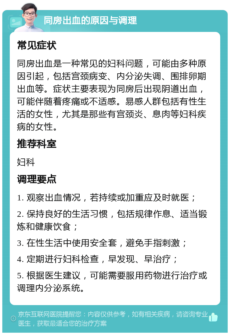 同房出血的原因与调理 常见症状 同房出血是一种常见的妇科问题，可能由多种原因引起，包括宫颈病变、内分泌失调、围排卵期出血等。症状主要表现为同房后出现阴道出血，可能伴随着疼痛或不适感。易感人群包括有性生活的女性，尤其是那些有宫颈炎、息肉等妇科疾病的女性。 推荐科室 妇科 调理要点 1. 观察出血情况，若持续或加重应及时就医； 2. 保持良好的生活习惯，包括规律作息、适当锻炼和健康饮食； 3. 在性生活中使用安全套，避免手指刺激； 4. 定期进行妇科检查，早发现、早治疗； 5. 根据医生建议，可能需要服用药物进行治疗或调理内分泌系统。