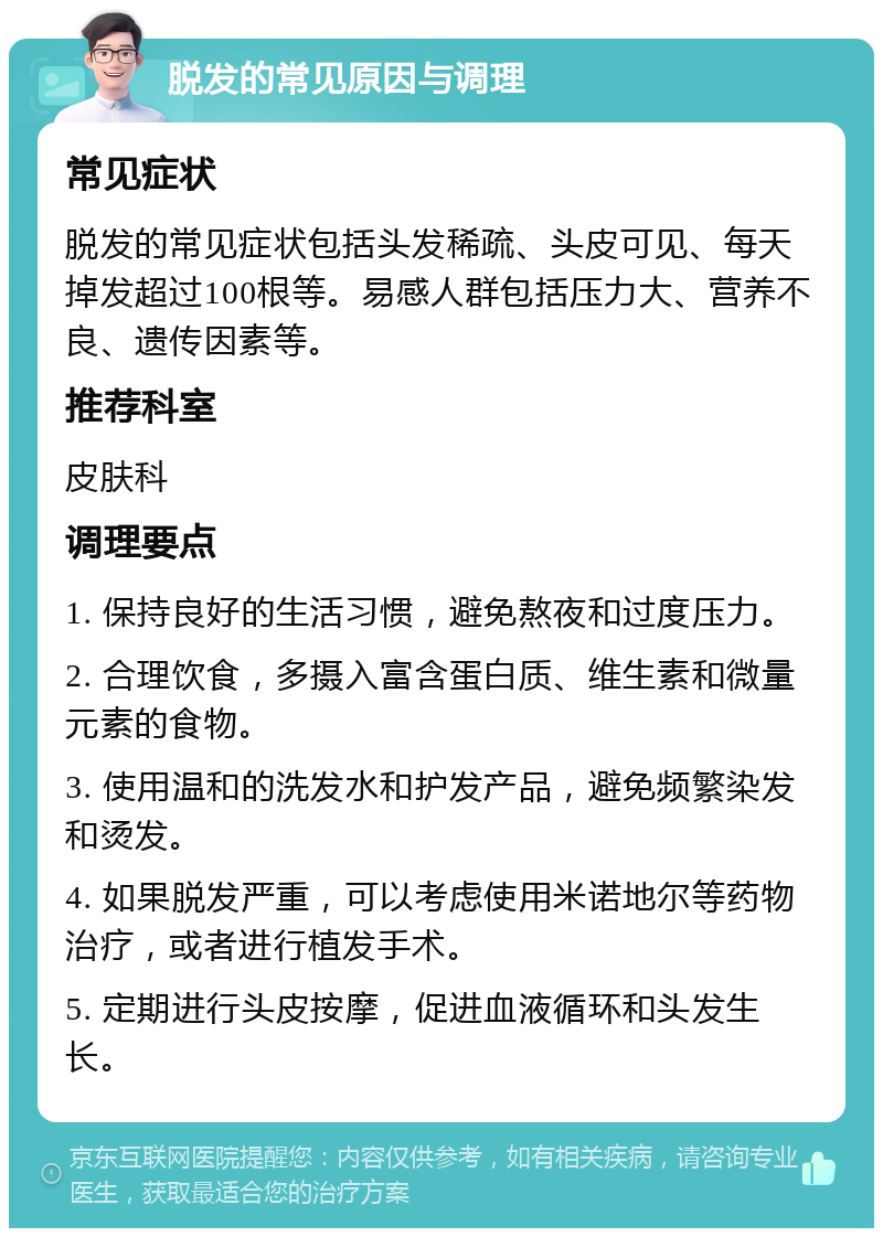 脱发的常见原因与调理 常见症状 脱发的常见症状包括头发稀疏、头皮可见、每天掉发超过100根等。易感人群包括压力大、营养不良、遗传因素等。 推荐科室 皮肤科 调理要点 1. 保持良好的生活习惯，避免熬夜和过度压力。 2. 合理饮食，多摄入富含蛋白质、维生素和微量元素的食物。 3. 使用温和的洗发水和护发产品，避免频繁染发和烫发。 4. 如果脱发严重，可以考虑使用米诺地尔等药物治疗，或者进行植发手术。 5. 定期进行头皮按摩，促进血液循环和头发生长。