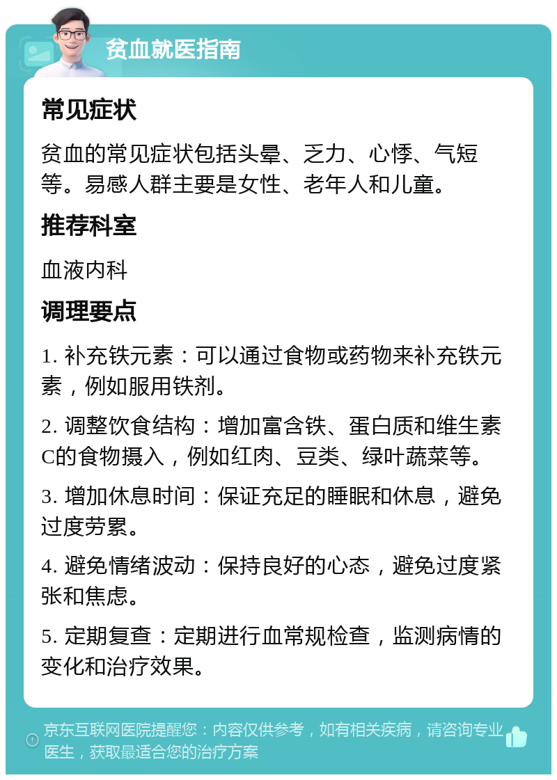 贫血就医指南 常见症状 贫血的常见症状包括头晕、乏力、心悸、气短等。易感人群主要是女性、老年人和儿童。 推荐科室 血液内科 调理要点 1. 补充铁元素：可以通过食物或药物来补充铁元素，例如服用铁剂。 2. 调整饮食结构：增加富含铁、蛋白质和维生素C的食物摄入，例如红肉、豆类、绿叶蔬菜等。 3. 增加休息时间：保证充足的睡眠和休息，避免过度劳累。 4. 避免情绪波动：保持良好的心态，避免过度紧张和焦虑。 5. 定期复查：定期进行血常规检查，监测病情的变化和治疗效果。