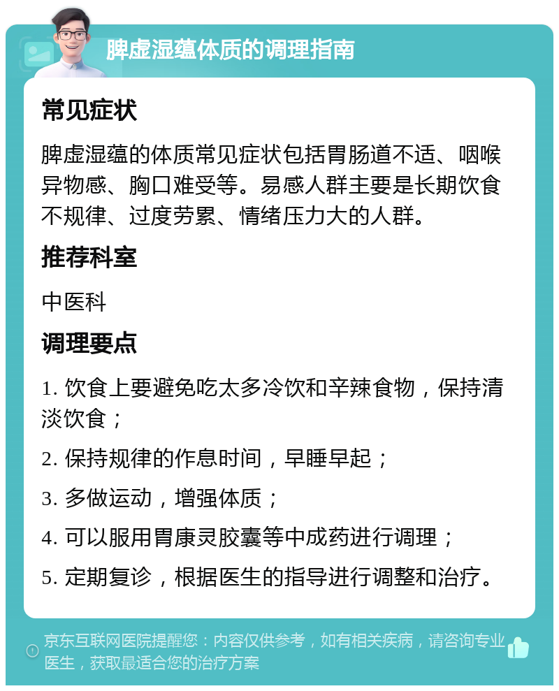 脾虚湿蕴体质的调理指南 常见症状 脾虚湿蕴的体质常见症状包括胃肠道不适、咽喉异物感、胸口难受等。易感人群主要是长期饮食不规律、过度劳累、情绪压力大的人群。 推荐科室 中医科 调理要点 1. 饮食上要避免吃太多冷饮和辛辣食物，保持清淡饮食； 2. 保持规律的作息时间，早睡早起； 3. 多做运动，增强体质； 4. 可以服用胃康灵胶囊等中成药进行调理； 5. 定期复诊，根据医生的指导进行调整和治疗。