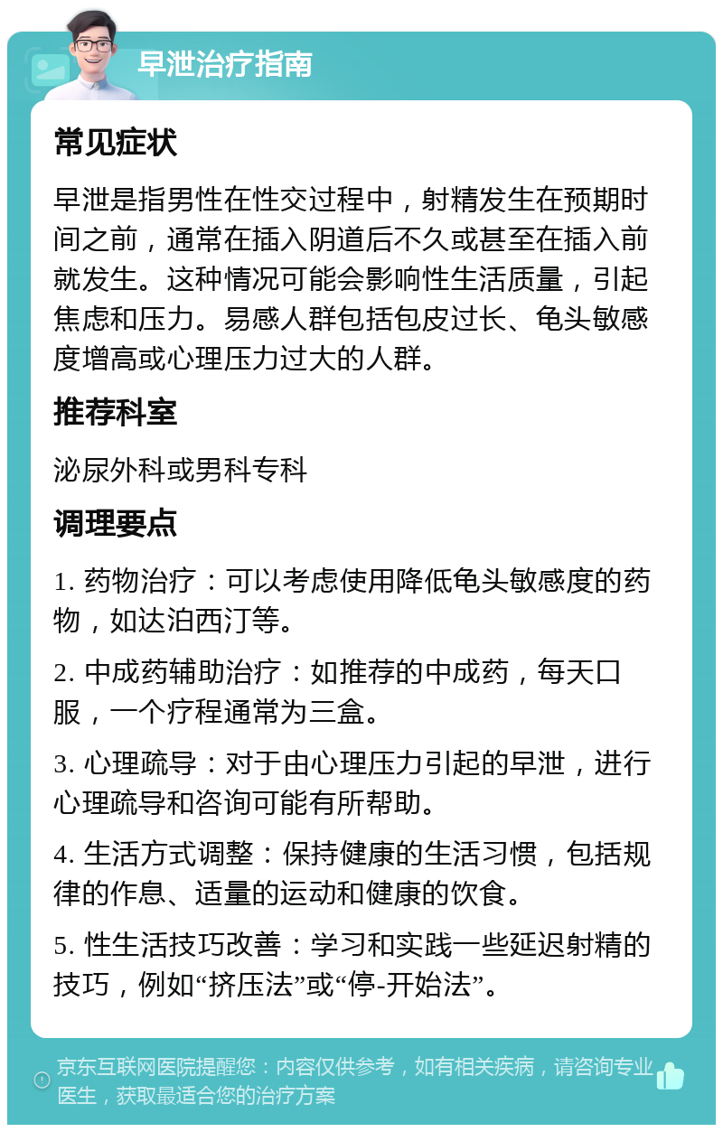 早泄治疗指南 常见症状 早泄是指男性在性交过程中，射精发生在预期时间之前，通常在插入阴道后不久或甚至在插入前就发生。这种情况可能会影响性生活质量，引起焦虑和压力。易感人群包括包皮过长、龟头敏感度增高或心理压力过大的人群。 推荐科室 泌尿外科或男科专科 调理要点 1. 药物治疗：可以考虑使用降低龟头敏感度的药物，如达泊西汀等。 2. 中成药辅助治疗：如推荐的中成药，每天口服，一个疗程通常为三盒。 3. 心理疏导：对于由心理压力引起的早泄，进行心理疏导和咨询可能有所帮助。 4. 生活方式调整：保持健康的生活习惯，包括规律的作息、适量的运动和健康的饮食。 5. 性生活技巧改善：学习和实践一些延迟射精的技巧，例如“挤压法”或“停-开始法”。