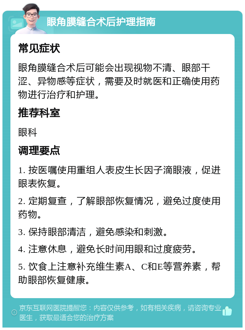 眼角膜缝合术后护理指南 常见症状 眼角膜缝合术后可能会出现视物不清、眼部干涩、异物感等症状，需要及时就医和正确使用药物进行治疗和护理。 推荐科室 眼科 调理要点 1. 按医嘱使用重组人表皮生长因子滴眼液，促进眼表恢复。 2. 定期复查，了解眼部恢复情况，避免过度使用药物。 3. 保持眼部清洁，避免感染和刺激。 4. 注意休息，避免长时间用眼和过度疲劳。 5. 饮食上注意补充维生素A、C和E等营养素，帮助眼部恢复健康。