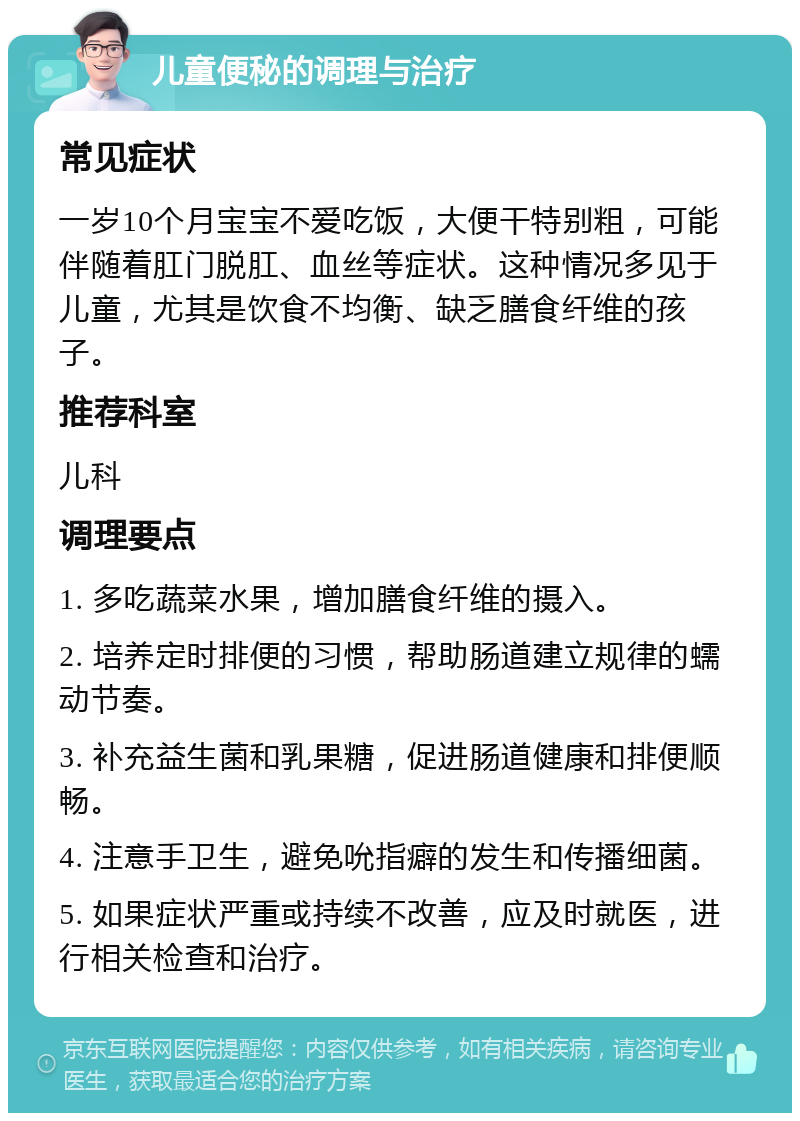 儿童便秘的调理与治疗 常见症状 一岁10个月宝宝不爱吃饭，大便干特别粗，可能伴随着肛门脱肛、血丝等症状。这种情况多见于儿童，尤其是饮食不均衡、缺乏膳食纤维的孩子。 推荐科室 儿科 调理要点 1. 多吃蔬菜水果，增加膳食纤维的摄入。 2. 培养定时排便的习惯，帮助肠道建立规律的蠕动节奏。 3. 补充益生菌和乳果糖，促进肠道健康和排便顺畅。 4. 注意手卫生，避免吮指癖的发生和传播细菌。 5. 如果症状严重或持续不改善，应及时就医，进行相关检查和治疗。