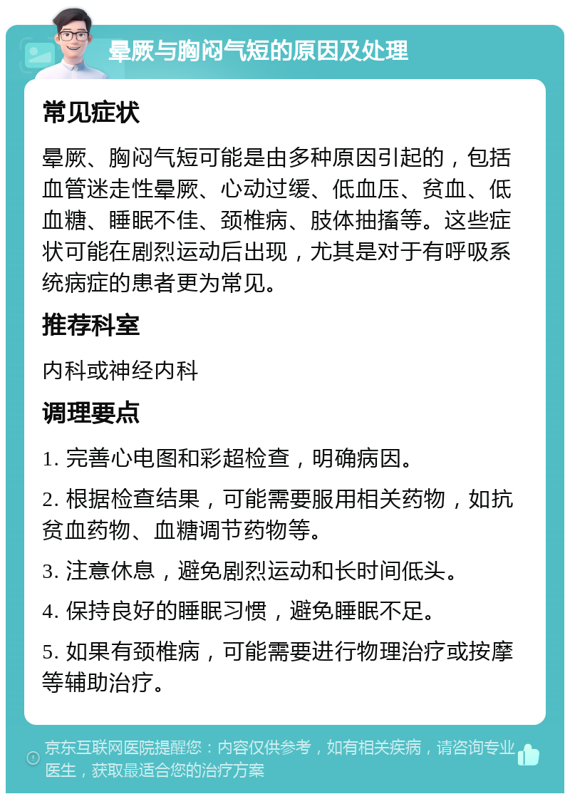 晕厥与胸闷气短的原因及处理 常见症状 晕厥、胸闷气短可能是由多种原因引起的，包括血管迷走性晕厥、心动过缓、低血压、贫血、低血糖、睡眠不佳、颈椎病、肢体抽搐等。这些症状可能在剧烈运动后出现，尤其是对于有呼吸系统病症的患者更为常见。 推荐科室 内科或神经内科 调理要点 1. 完善心电图和彩超检查，明确病因。 2. 根据检查结果，可能需要服用相关药物，如抗贫血药物、血糖调节药物等。 3. 注意休息，避免剧烈运动和长时间低头。 4. 保持良好的睡眠习惯，避免睡眠不足。 5. 如果有颈椎病，可能需要进行物理治疗或按摩等辅助治疗。