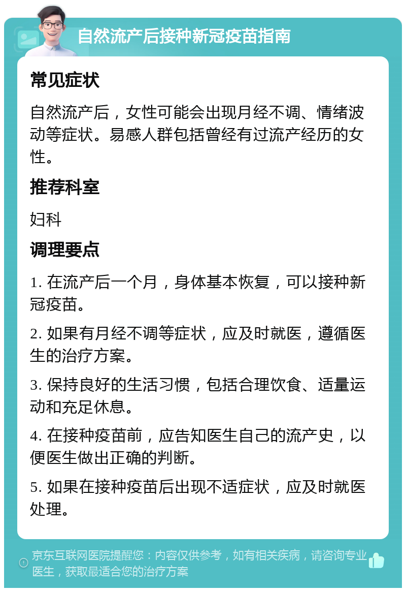 自然流产后接种新冠疫苗指南 常见症状 自然流产后，女性可能会出现月经不调、情绪波动等症状。易感人群包括曾经有过流产经历的女性。 推荐科室 妇科 调理要点 1. 在流产后一个月，身体基本恢复，可以接种新冠疫苗。 2. 如果有月经不调等症状，应及时就医，遵循医生的治疗方案。 3. 保持良好的生活习惯，包括合理饮食、适量运动和充足休息。 4. 在接种疫苗前，应告知医生自己的流产史，以便医生做出正确的判断。 5. 如果在接种疫苗后出现不适症状，应及时就医处理。