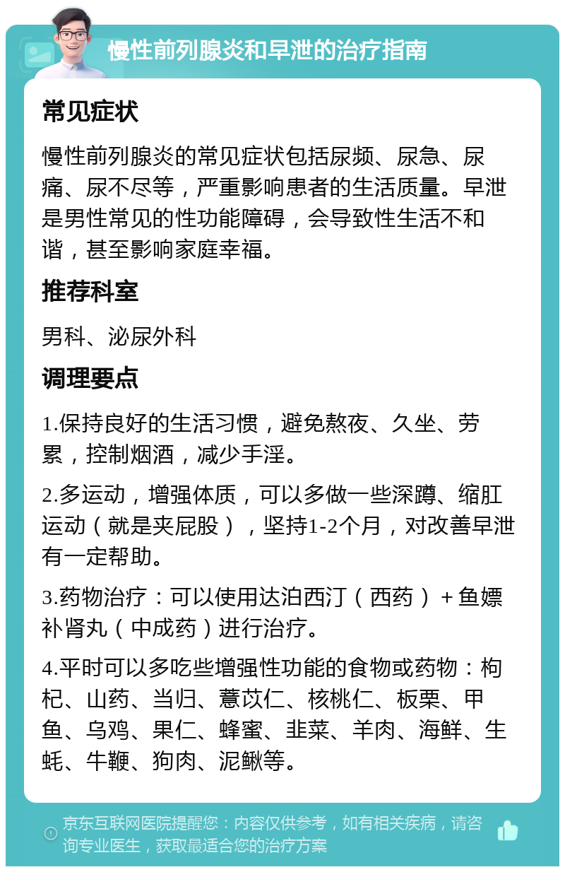 慢性前列腺炎和早泄的治疗指南 常见症状 慢性前列腺炎的常见症状包括尿频、尿急、尿痛、尿不尽等，严重影响患者的生活质量。早泄是男性常见的性功能障碍，会导致性生活不和谐，甚至影响家庭幸福。 推荐科室 男科、泌尿外科 调理要点 1.保持良好的生活习惯，避免熬夜、久坐、劳累，控制烟酒，减少手淫。 2.多运动，增强体质，可以多做一些深蹲、缩肛运动（就是夹屁股），坚持1-2个月，对改善早泄有一定帮助。 3.药物治疗：可以使用达泊西汀（西药）＋鱼嫖补肾丸（中成药）进行治疗。 4.平时可以多吃些增强性功能的食物或药物：枸杞、山药、当归、薏苡仁、核桃仁、板栗、甲鱼、乌鸡、果仁、蜂蜜、韭菜、羊肉、海鲜、生蚝、牛鞭、狗肉、泥鳅等。