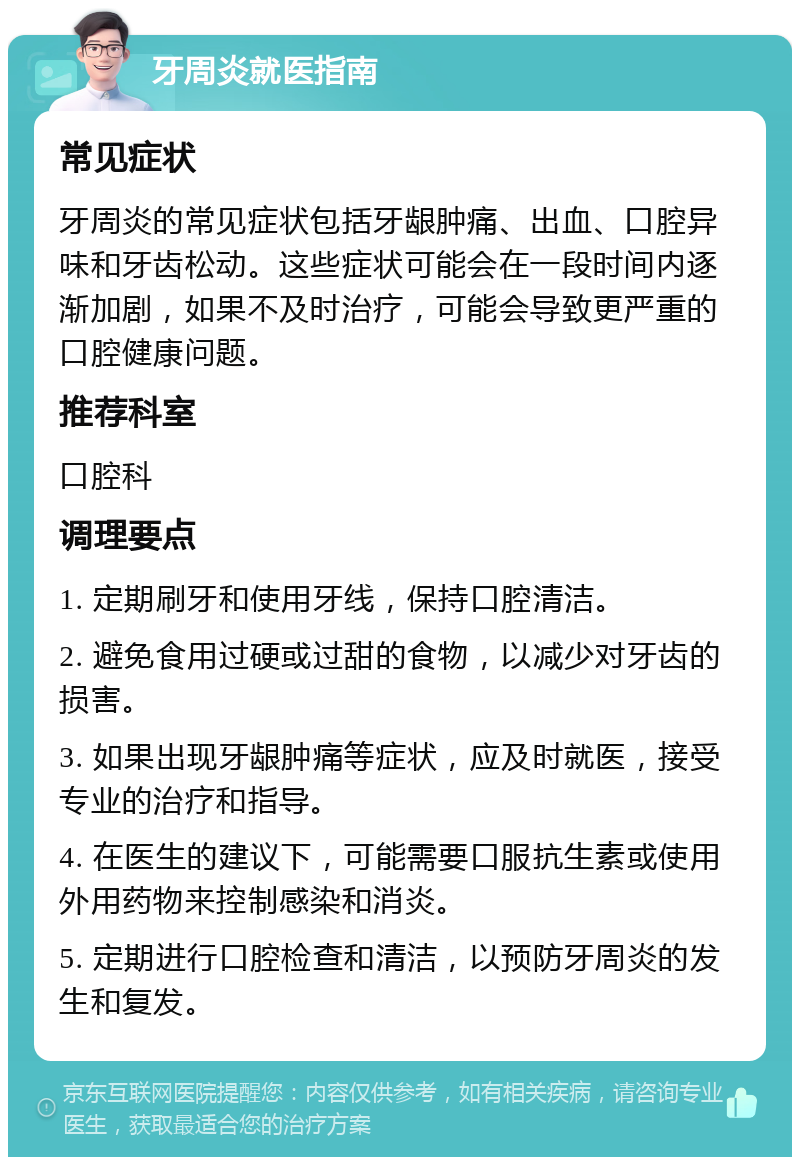 牙周炎就医指南 常见症状 牙周炎的常见症状包括牙龈肿痛、出血、口腔异味和牙齿松动。这些症状可能会在一段时间内逐渐加剧，如果不及时治疗，可能会导致更严重的口腔健康问题。 推荐科室 口腔科 调理要点 1. 定期刷牙和使用牙线，保持口腔清洁。 2. 避免食用过硬或过甜的食物，以减少对牙齿的损害。 3. 如果出现牙龈肿痛等症状，应及时就医，接受专业的治疗和指导。 4. 在医生的建议下，可能需要口服抗生素或使用外用药物来控制感染和消炎。 5. 定期进行口腔检查和清洁，以预防牙周炎的发生和复发。