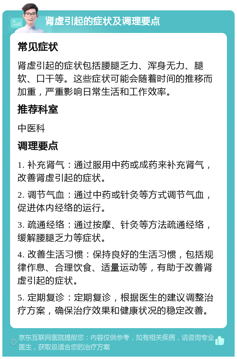 肾虚引起的症状及调理要点 常见症状 肾虚引起的症状包括腰腿乏力、浑身无力、腿软、口干等。这些症状可能会随着时间的推移而加重，严重影响日常生活和工作效率。 推荐科室 中医科 调理要点 1. 补充肾气：通过服用中药或成药来补充肾气，改善肾虚引起的症状。 2. 调节气血：通过中药或针灸等方式调节气血，促进体内经络的运行。 3. 疏通经络：通过按摩、针灸等方法疏通经络，缓解腰腿乏力等症状。 4. 改善生活习惯：保持良好的生活习惯，包括规律作息、合理饮食、适量运动等，有助于改善肾虚引起的症状。 5. 定期复诊：定期复诊，根据医生的建议调整治疗方案，确保治疗效果和健康状况的稳定改善。