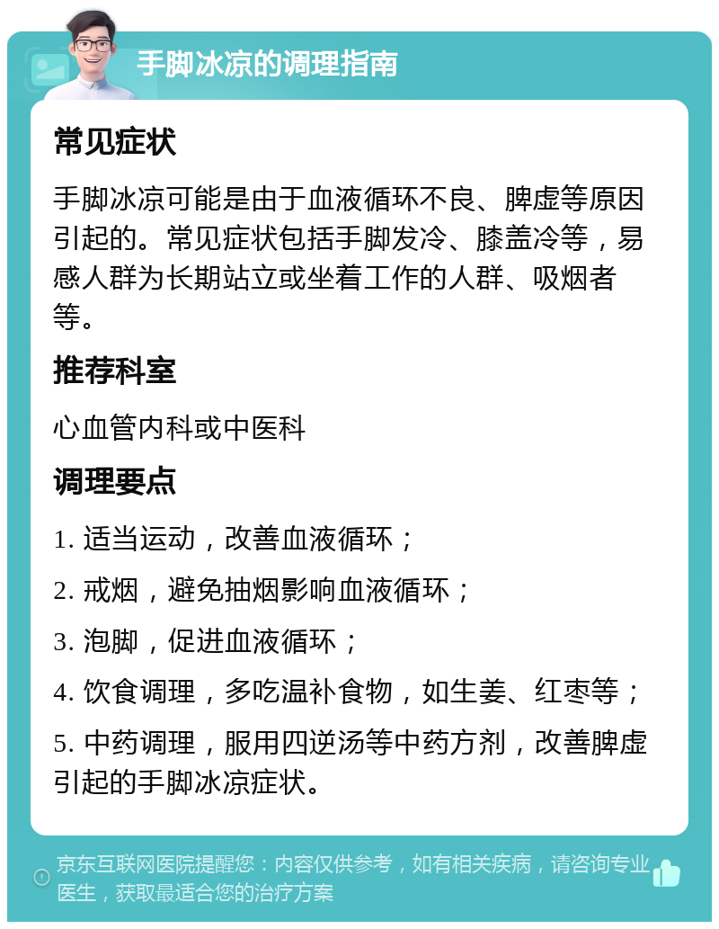 手脚冰凉的调理指南 常见症状 手脚冰凉可能是由于血液循环不良、脾虚等原因引起的。常见症状包括手脚发冷、膝盖冷等，易感人群为长期站立或坐着工作的人群、吸烟者等。 推荐科室 心血管内科或中医科 调理要点 1. 适当运动，改善血液循环； 2. 戒烟，避免抽烟影响血液循环； 3. 泡脚，促进血液循环； 4. 饮食调理，多吃温补食物，如生姜、红枣等； 5. 中药调理，服用四逆汤等中药方剂，改善脾虚引起的手脚冰凉症状。