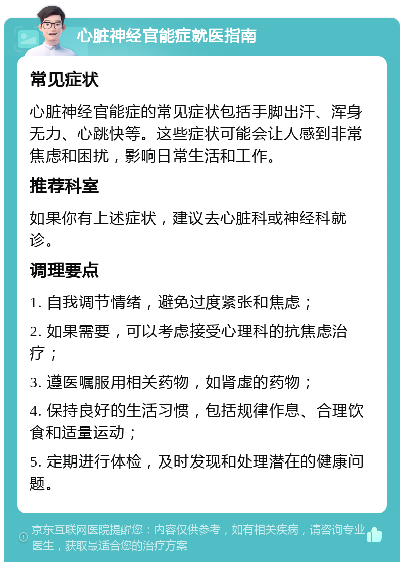 心脏神经官能症就医指南 常见症状 心脏神经官能症的常见症状包括手脚出汗、浑身无力、心跳快等。这些症状可能会让人感到非常焦虑和困扰，影响日常生活和工作。 推荐科室 如果你有上述症状，建议去心脏科或神经科就诊。 调理要点 1. 自我调节情绪，避免过度紧张和焦虑； 2. 如果需要，可以考虑接受心理科的抗焦虑治疗； 3. 遵医嘱服用相关药物，如肾虚的药物； 4. 保持良好的生活习惯，包括规律作息、合理饮食和适量运动； 5. 定期进行体检，及时发现和处理潜在的健康问题。