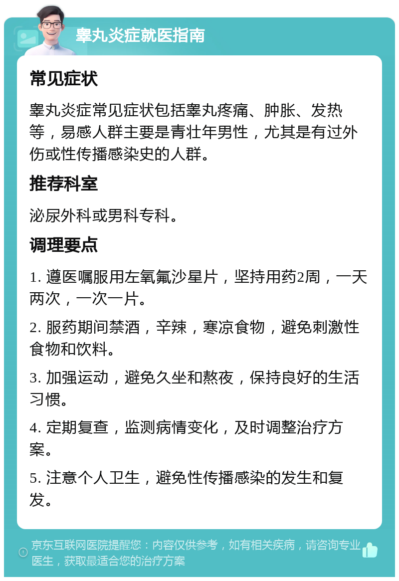 睾丸炎症就医指南 常见症状 睾丸炎症常见症状包括睾丸疼痛、肿胀、发热等，易感人群主要是青壮年男性，尤其是有过外伤或性传播感染史的人群。 推荐科室 泌尿外科或男科专科。 调理要点 1. 遵医嘱服用左氧氟沙星片，坚持用药2周，一天两次，一次一片。 2. 服药期间禁酒，辛辣，寒凉食物，避免刺激性食物和饮料。 3. 加强运动，避免久坐和熬夜，保持良好的生活习惯。 4. 定期复查，监测病情变化，及时调整治疗方案。 5. 注意个人卫生，避免性传播感染的发生和复发。