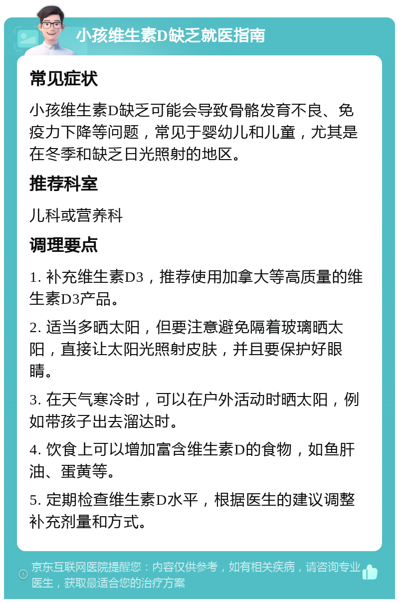 小孩维生素D缺乏就医指南 常见症状 小孩维生素D缺乏可能会导致骨骼发育不良、免疫力下降等问题，常见于婴幼儿和儿童，尤其是在冬季和缺乏日光照射的地区。 推荐科室 儿科或营养科 调理要点 1. 补充维生素D3，推荐使用加拿大等高质量的维生素D3产品。 2. 适当多晒太阳，但要注意避免隔着玻璃晒太阳，直接让太阳光照射皮肤，并且要保护好眼睛。 3. 在天气寒冷时，可以在户外活动时晒太阳，例如带孩子出去溜达时。 4. 饮食上可以增加富含维生素D的食物，如鱼肝油、蛋黄等。 5. 定期检查维生素D水平，根据医生的建议调整补充剂量和方式。