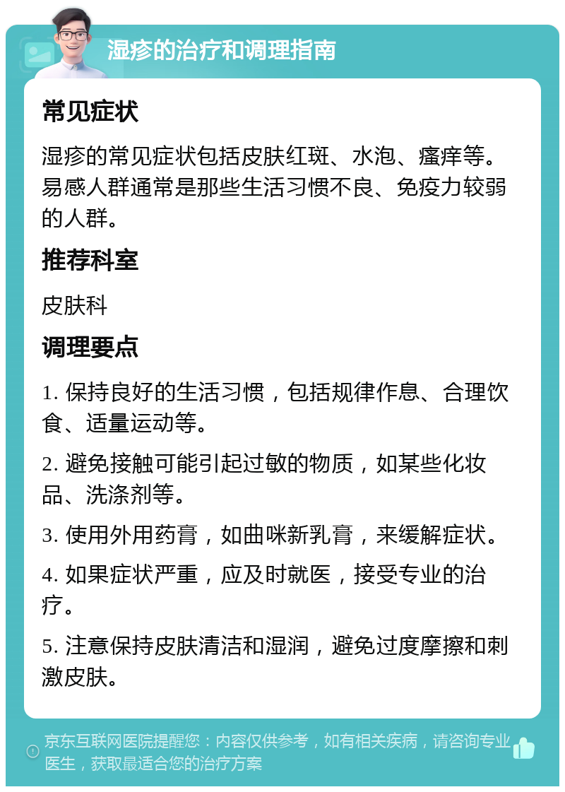 湿疹的治疗和调理指南 常见症状 湿疹的常见症状包括皮肤红斑、水泡、瘙痒等。易感人群通常是那些生活习惯不良、免疫力较弱的人群。 推荐科室 皮肤科 调理要点 1. 保持良好的生活习惯，包括规律作息、合理饮食、适量运动等。 2. 避免接触可能引起过敏的物质，如某些化妆品、洗涤剂等。 3. 使用外用药膏，如曲咪新乳膏，来缓解症状。 4. 如果症状严重，应及时就医，接受专业的治疗。 5. 注意保持皮肤清洁和湿润，避免过度摩擦和刺激皮肤。