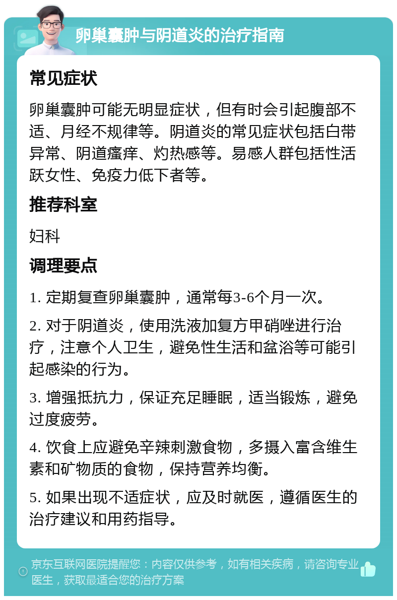 卵巢囊肿与阴道炎的治疗指南 常见症状 卵巢囊肿可能无明显症状，但有时会引起腹部不适、月经不规律等。阴道炎的常见症状包括白带异常、阴道瘙痒、灼热感等。易感人群包括性活跃女性、免疫力低下者等。 推荐科室 妇科 调理要点 1. 定期复查卵巢囊肿，通常每3-6个月一次。 2. 对于阴道炎，使用洗液加复方甲硝唑进行治疗，注意个人卫生，避免性生活和盆浴等可能引起感染的行为。 3. 增强抵抗力，保证充足睡眠，适当锻炼，避免过度疲劳。 4. 饮食上应避免辛辣刺激食物，多摄入富含维生素和矿物质的食物，保持营养均衡。 5. 如果出现不适症状，应及时就医，遵循医生的治疗建议和用药指导。