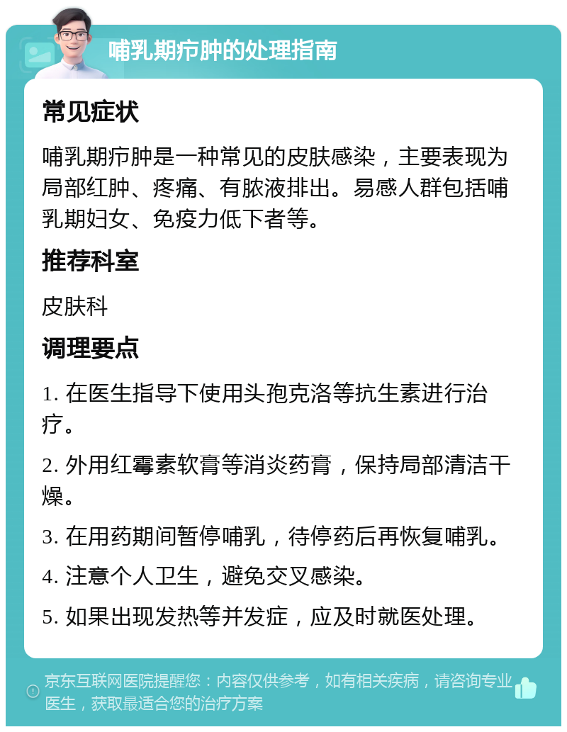 哺乳期疖肿的处理指南 常见症状 哺乳期疖肿是一种常见的皮肤感染，主要表现为局部红肿、疼痛、有脓液排出。易感人群包括哺乳期妇女、免疫力低下者等。 推荐科室 皮肤科 调理要点 1. 在医生指导下使用头孢克洛等抗生素进行治疗。 2. 外用红霉素软膏等消炎药膏，保持局部清洁干燥。 3. 在用药期间暂停哺乳，待停药后再恢复哺乳。 4. 注意个人卫生，避免交叉感染。 5. 如果出现发热等并发症，应及时就医处理。