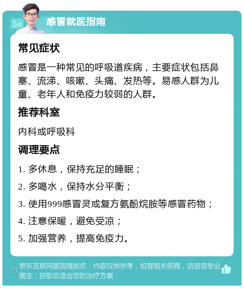 感冒就医指南 常见症状 感冒是一种常见的呼吸道疾病，主要症状包括鼻塞、流涕、咳嗽、头痛、发热等。易感人群为儿童、老年人和免疫力较弱的人群。 推荐科室 内科或呼吸科 调理要点 1. 多休息，保持充足的睡眠； 2. 多喝水，保持水分平衡； 3. 使用999感冒灵或复方氨酚烷胺等感冒药物； 4. 注意保暖，避免受凉； 5. 加强营养，提高免疫力。