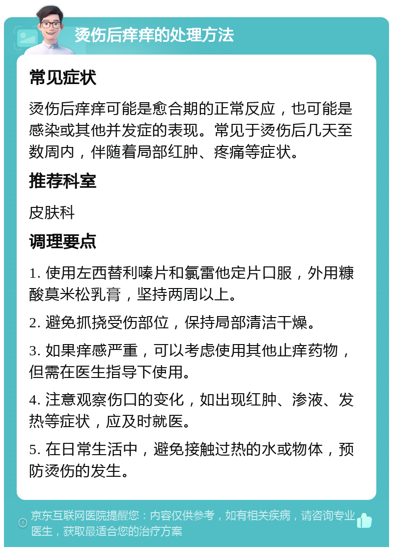 烫伤后痒痒的处理方法 常见症状 烫伤后痒痒可能是愈合期的正常反应，也可能是感染或其他并发症的表现。常见于烫伤后几天至数周内，伴随着局部红肿、疼痛等症状。 推荐科室 皮肤科 调理要点 1. 使用左西替利嗪片和氯雷他定片口服，外用糠酸莫米松乳膏，坚持两周以上。 2. 避免抓挠受伤部位，保持局部清洁干燥。 3. 如果痒感严重，可以考虑使用其他止痒药物，但需在医生指导下使用。 4. 注意观察伤口的变化，如出现红肿、渗液、发热等症状，应及时就医。 5. 在日常生活中，避免接触过热的水或物体，预防烫伤的发生。