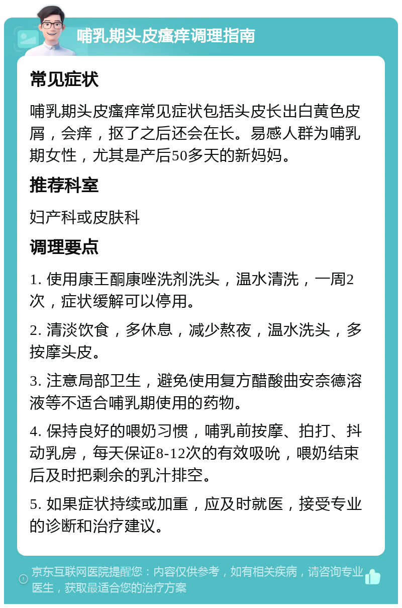 哺乳期头皮瘙痒调理指南 常见症状 哺乳期头皮瘙痒常见症状包括头皮长出白黄色皮屑，会痒，抠了之后还会在长。易感人群为哺乳期女性，尤其是产后50多天的新妈妈。 推荐科室 妇产科或皮肤科 调理要点 1. 使用康王酮康唑洗剂洗头，温水清洗，一周2次，症状缓解可以停用。 2. 清淡饮食，多休息，减少熬夜，温水洗头，多按摩头皮。 3. 注意局部卫生，避免使用复方醋酸曲安奈德溶液等不适合哺乳期使用的药物。 4. 保持良好的喂奶习惯，哺乳前按摩、拍打、抖动乳房，每天保证8-12次的有效吸吮，喂奶结束后及时把剩余的乳汁排空。 5. 如果症状持续或加重，应及时就医，接受专业的诊断和治疗建议。