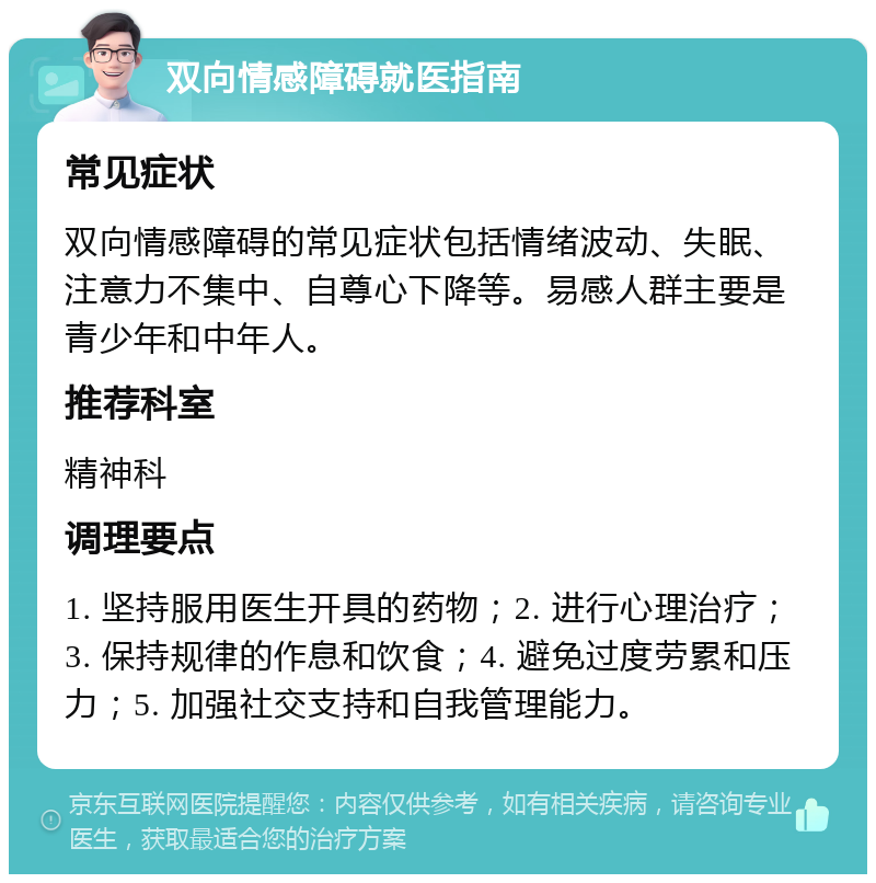 双向情感障碍就医指南 常见症状 双向情感障碍的常见症状包括情绪波动、失眠、注意力不集中、自尊心下降等。易感人群主要是青少年和中年人。 推荐科室 精神科 调理要点 1. 坚持服用医生开具的药物；2. 进行心理治疗；3. 保持规律的作息和饮食；4. 避免过度劳累和压力；5. 加强社交支持和自我管理能力。