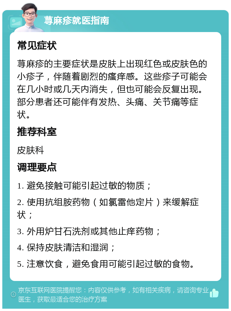 荨麻疹就医指南 常见症状 荨麻疹的主要症状是皮肤上出现红色或皮肤色的小疹子，伴随着剧烈的瘙痒感。这些疹子可能会在几小时或几天内消失，但也可能会反复出现。部分患者还可能伴有发热、头痛、关节痛等症状。 推荐科室 皮肤科 调理要点 1. 避免接触可能引起过敏的物质； 2. 使用抗组胺药物（如氯雷他定片）来缓解症状； 3. 外用炉甘石洗剂或其他止痒药物； 4. 保持皮肤清洁和湿润； 5. 注意饮食，避免食用可能引起过敏的食物。