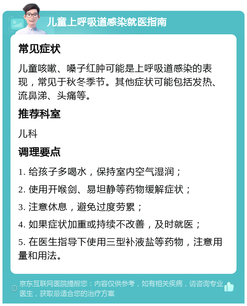 儿童上呼吸道感染就医指南 常见症状 儿童咳嗽、嗓子红肿可能是上呼吸道感染的表现，常见于秋冬季节。其他症状可能包括发热、流鼻涕、头痛等。 推荐科室 儿科 调理要点 1. 给孩子多喝水，保持室内空气湿润； 2. 使用开喉剑、易坦静等药物缓解症状； 3. 注意休息，避免过度劳累； 4. 如果症状加重或持续不改善，及时就医； 5. 在医生指导下使用三型补液盐等药物，注意用量和用法。