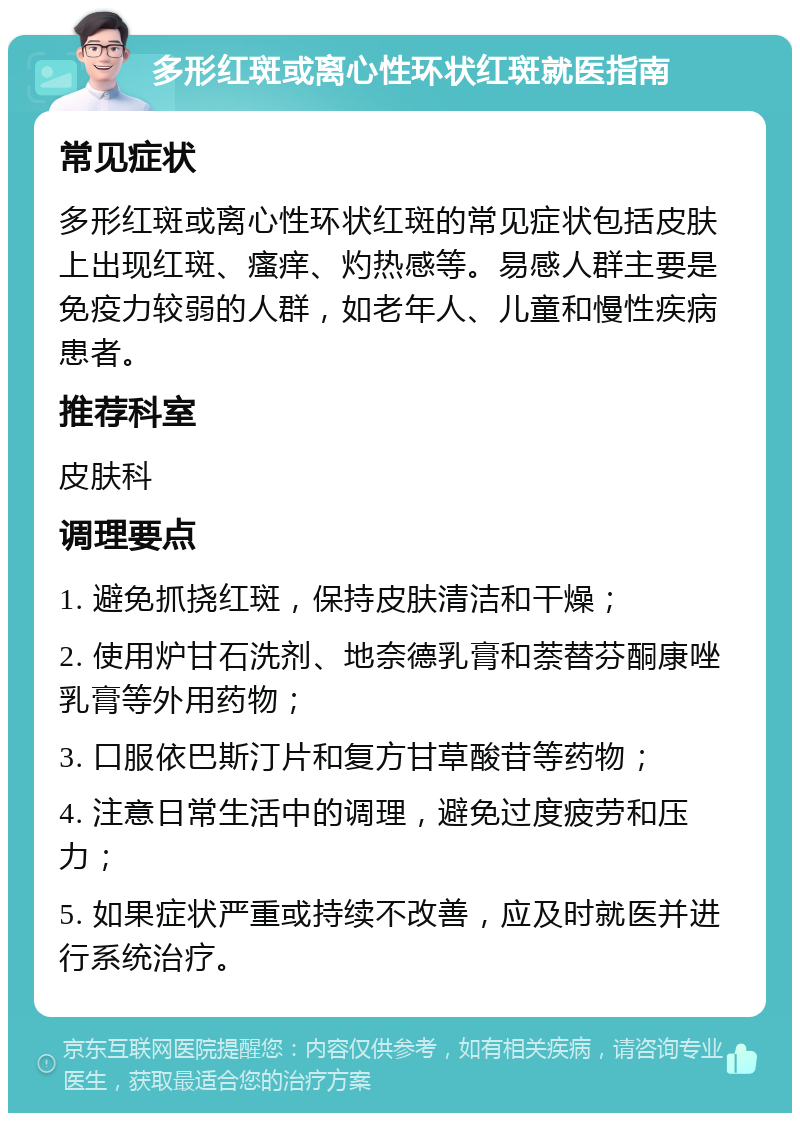 多形红斑或离心性环状红斑就医指南 常见症状 多形红斑或离心性环状红斑的常见症状包括皮肤上出现红斑、瘙痒、灼热感等。易感人群主要是免疫力较弱的人群，如老年人、儿童和慢性疾病患者。 推荐科室 皮肤科 调理要点 1. 避免抓挠红斑，保持皮肤清洁和干燥； 2. 使用炉甘石洗剂、地奈德乳膏和萘替芬酮康唑乳膏等外用药物； 3. 口服依巴斯汀片和复方甘草酸苷等药物； 4. 注意日常生活中的调理，避免过度疲劳和压力； 5. 如果症状严重或持续不改善，应及时就医并进行系统治疗。