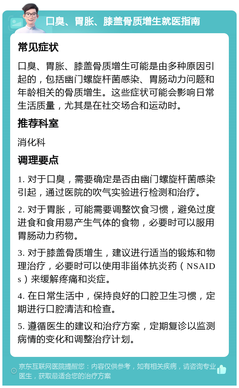 口臭、胃胀、膝盖骨质增生就医指南 常见症状 口臭、胃胀、膝盖骨质增生可能是由多种原因引起的，包括幽门螺旋杆菌感染、胃肠动力问题和年龄相关的骨质增生。这些症状可能会影响日常生活质量，尤其是在社交场合和运动时。 推荐科室 消化科 调理要点 1. 对于口臭，需要确定是否由幽门螺旋杆菌感染引起，通过医院的吹气实验进行检测和治疗。 2. 对于胃胀，可能需要调整饮食习惯，避免过度进食和食用易产生气体的食物，必要时可以服用胃肠动力药物。 3. 对于膝盖骨质增生，建议进行适当的锻炼和物理治疗，必要时可以使用非甾体抗炎药（NSAIDs）来缓解疼痛和炎症。 4. 在日常生活中，保持良好的口腔卫生习惯，定期进行口腔清洁和检查。 5. 遵循医生的建议和治疗方案，定期复诊以监测病情的变化和调整治疗计划。