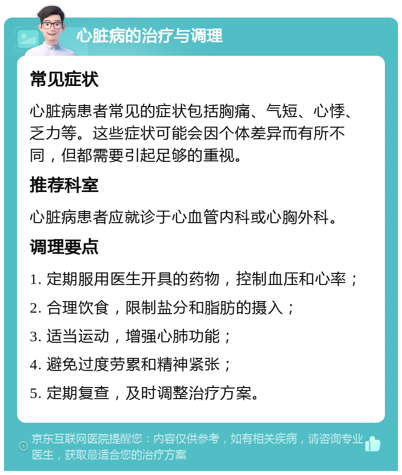 心脏病的治疗与调理 常见症状 心脏病患者常见的症状包括胸痛、气短、心悸、乏力等。这些症状可能会因个体差异而有所不同，但都需要引起足够的重视。 推荐科室 心脏病患者应就诊于心血管内科或心胸外科。 调理要点 1. 定期服用医生开具的药物，控制血压和心率； 2. 合理饮食，限制盐分和脂肪的摄入； 3. 适当运动，增强心肺功能； 4. 避免过度劳累和精神紧张； 5. 定期复查，及时调整治疗方案。