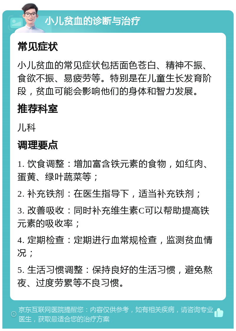 小儿贫血的诊断与治疗 常见症状 小儿贫血的常见症状包括面色苍白、精神不振、食欲不振、易疲劳等。特别是在儿童生长发育阶段，贫血可能会影响他们的身体和智力发展。 推荐科室 儿科 调理要点 1. 饮食调整：增加富含铁元素的食物，如红肉、蛋黄、绿叶蔬菜等； 2. 补充铁剂：在医生指导下，适当补充铁剂； 3. 改善吸收：同时补充维生素C可以帮助提高铁元素的吸收率； 4. 定期检查：定期进行血常规检查，监测贫血情况； 5. 生活习惯调整：保持良好的生活习惯，避免熬夜、过度劳累等不良习惯。