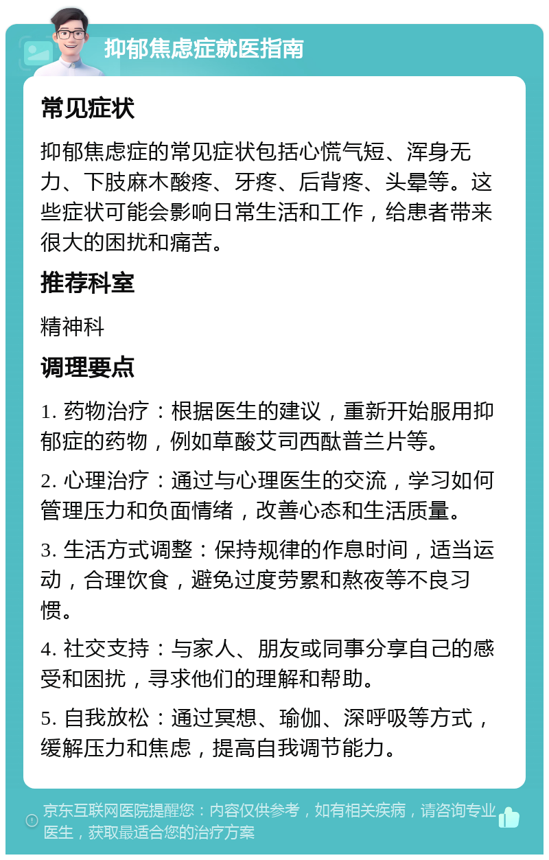 抑郁焦虑症就医指南 常见症状 抑郁焦虑症的常见症状包括心慌气短、浑身无力、下肢麻木酸疼、牙疼、后背疼、头晕等。这些症状可能会影响日常生活和工作，给患者带来很大的困扰和痛苦。 推荐科室 精神科 调理要点 1. 药物治疗：根据医生的建议，重新开始服用抑郁症的药物，例如草酸艾司西酞普兰片等。 2. 心理治疗：通过与心理医生的交流，学习如何管理压力和负面情绪，改善心态和生活质量。 3. 生活方式调整：保持规律的作息时间，适当运动，合理饮食，避免过度劳累和熬夜等不良习惯。 4. 社交支持：与家人、朋友或同事分享自己的感受和困扰，寻求他们的理解和帮助。 5. 自我放松：通过冥想、瑜伽、深呼吸等方式，缓解压力和焦虑，提高自我调节能力。