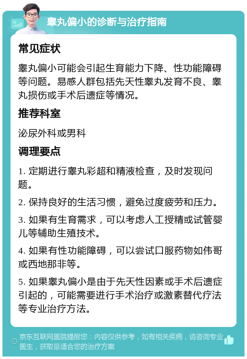 睾丸偏小的诊断与治疗指南 常见症状 睾丸偏小可能会引起生育能力下降、性功能障碍等问题。易感人群包括先天性睾丸发育不良、睾丸损伤或手术后遗症等情况。 推荐科室 泌尿外科或男科 调理要点 1. 定期进行睾丸彩超和精液检查，及时发现问题。 2. 保持良好的生活习惯，避免过度疲劳和压力。 3. 如果有生育需求，可以考虑人工授精或试管婴儿等辅助生殖技术。 4. 如果有性功能障碍，可以尝试口服药物如伟哥或西地那非等。 5. 如果睾丸偏小是由于先天性因素或手术后遗症引起的，可能需要进行手术治疗或激素替代疗法等专业治疗方法。