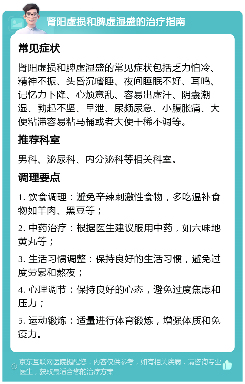 肾阳虚损和脾虚湿盛的治疗指南 常见症状 肾阳虚损和脾虚湿盛的常见症状包括乏力怕冷、精神不振、头昏沉嗜睡、夜间睡眠不好、耳鸣、记忆力下降、心烦意乱、容易出虚汗、阴囊潮湿、勃起不坚、早泄、尿频尿急、小腹胀痛、大便粘滞容易粘马桶或者大便干稀不调等。 推荐科室 男科、泌尿科、内分泌科等相关科室。 调理要点 1. 饮食调理：避免辛辣刺激性食物，多吃温补食物如羊肉、黑豆等； 2. 中药治疗：根据医生建议服用中药，如六味地黄丸等； 3. 生活习惯调整：保持良好的生活习惯，避免过度劳累和熬夜； 4. 心理调节：保持良好的心态，避免过度焦虑和压力； 5. 运动锻炼：适量进行体育锻炼，增强体质和免疫力。