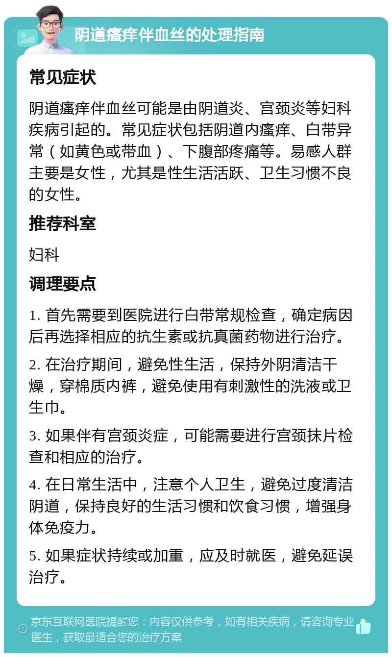 阴道瘙痒伴血丝的处理指南 常见症状 阴道瘙痒伴血丝可能是由阴道炎、宫颈炎等妇科疾病引起的。常见症状包括阴道内瘙痒、白带异常（如黄色或带血）、下腹部疼痛等。易感人群主要是女性，尤其是性生活活跃、卫生习惯不良的女性。 推荐科室 妇科 调理要点 1. 首先需要到医院进行白带常规检查，确定病因后再选择相应的抗生素或抗真菌药物进行治疗。 2. 在治疗期间，避免性生活，保持外阴清洁干燥，穿棉质内裤，避免使用有刺激性的洗液或卫生巾。 3. 如果伴有宫颈炎症，可能需要进行宫颈抹片检查和相应的治疗。 4. 在日常生活中，注意个人卫生，避免过度清洁阴道，保持良好的生活习惯和饮食习惯，增强身体免疫力。 5. 如果症状持续或加重，应及时就医，避免延误治疗。