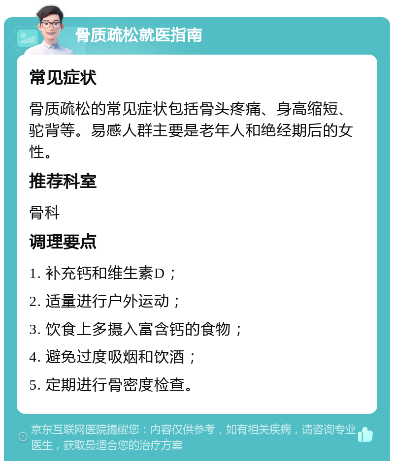 骨质疏松就医指南 常见症状 骨质疏松的常见症状包括骨头疼痛、身高缩短、驼背等。易感人群主要是老年人和绝经期后的女性。 推荐科室 骨科 调理要点 1. 补充钙和维生素D； 2. 适量进行户外运动； 3. 饮食上多摄入富含钙的食物； 4. 避免过度吸烟和饮酒； 5. 定期进行骨密度检查。