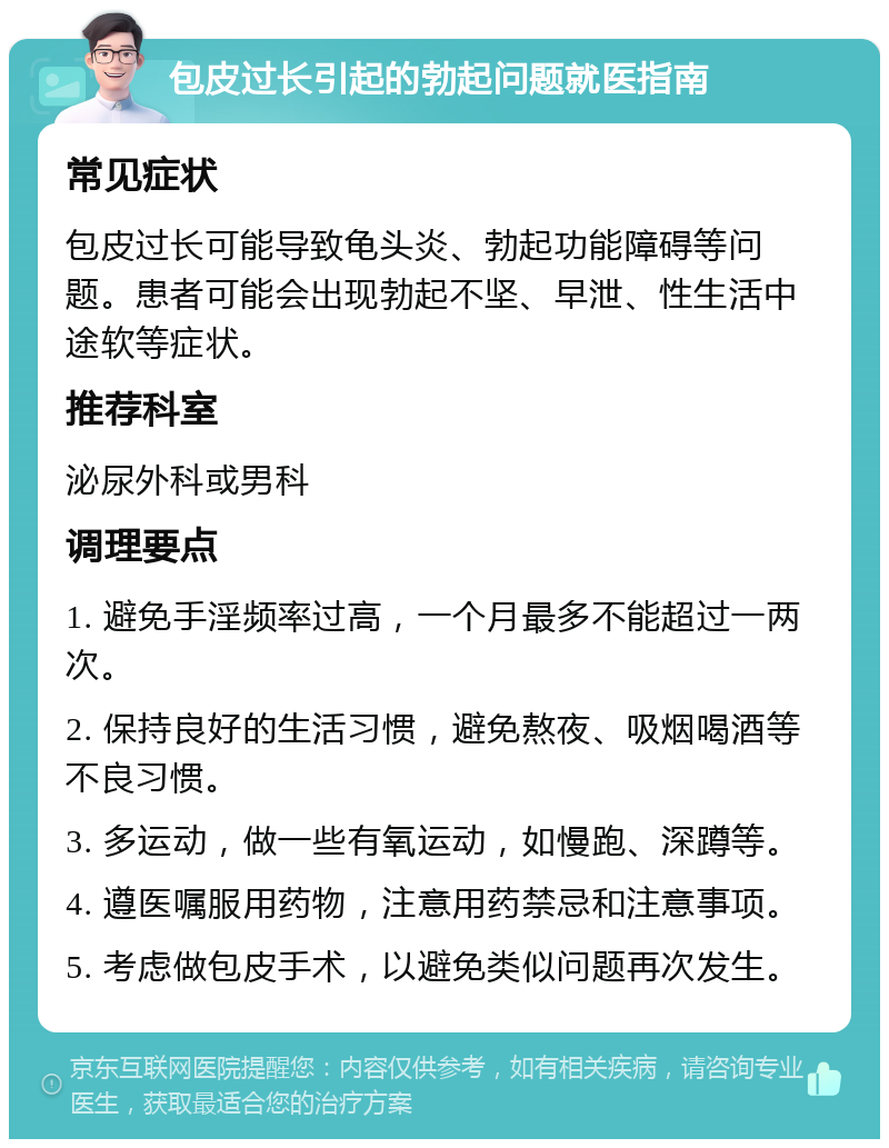 包皮过长引起的勃起问题就医指南 常见症状 包皮过长可能导致龟头炎、勃起功能障碍等问题。患者可能会出现勃起不坚、早泄、性生活中途软等症状。 推荐科室 泌尿外科或男科 调理要点 1. 避免手淫频率过高，一个月最多不能超过一两次。 2. 保持良好的生活习惯，避免熬夜、吸烟喝酒等不良习惯。 3. 多运动，做一些有氧运动，如慢跑、深蹲等。 4. 遵医嘱服用药物，注意用药禁忌和注意事项。 5. 考虑做包皮手术，以避免类似问题再次发生。