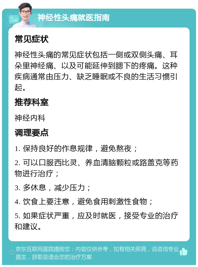 神经性头痛就医指南 常见症状 神经性头痛的常见症状包括一侧或双侧头痛、耳朵里神经痛、以及可能延伸到腮下的疼痛。这种疾病通常由压力、缺乏睡眠或不良的生活习惯引起。 推荐科室 神经内科 调理要点 1. 保持良好的作息规律，避免熬夜； 2. 可以口服西比灵、养血清脑颗粒或路盖克等药物进行治疗； 3. 多休息，减少压力； 4. 饮食上要注意，避免食用刺激性食物； 5. 如果症状严重，应及时就医，接受专业的治疗和建议。