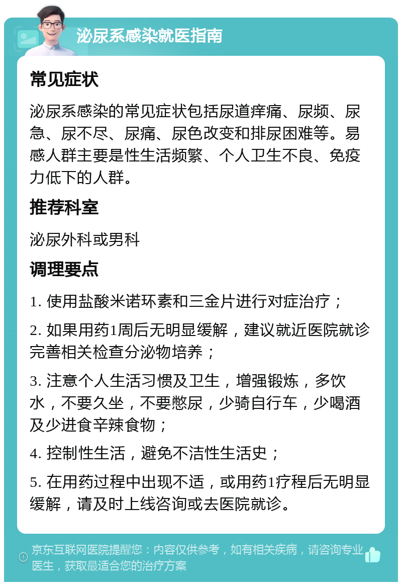 泌尿系感染就医指南 常见症状 泌尿系感染的常见症状包括尿道痒痛、尿频、尿急、尿不尽、尿痛、尿色改变和排尿困难等。易感人群主要是性生活频繁、个人卫生不良、免疫力低下的人群。 推荐科室 泌尿外科或男科 调理要点 1. 使用盐酸米诺环素和三金片进行对症治疗； 2. 如果用药1周后无明显缓解，建议就近医院就诊完善相关检查分泌物培养； 3. 注意个人生活习惯及卫生，增强锻炼，多饮水，不要久坐，不要憋尿，少骑自行车，少喝酒及少进食辛辣食物； 4. 控制性生活，避免不洁性生活史； 5. 在用药过程中出现不适，或用药1疗程后无明显缓解，请及时上线咨询或去医院就诊。