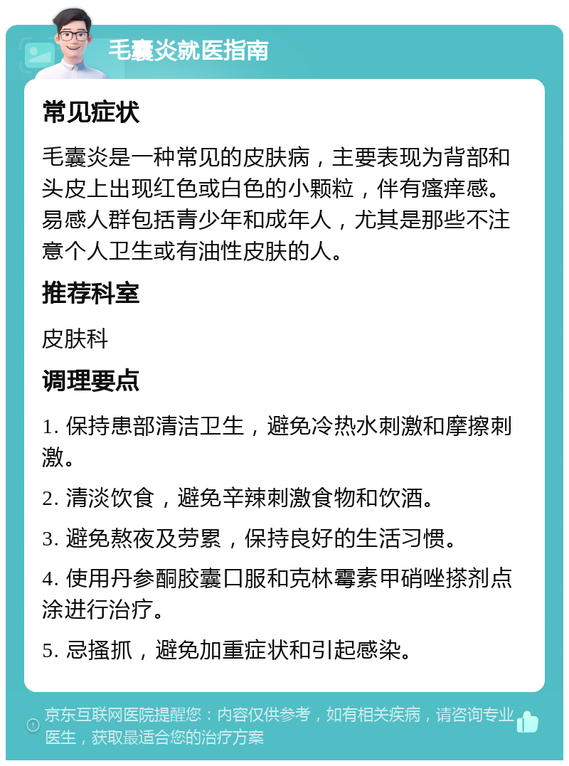 毛囊炎就医指南 常见症状 毛囊炎是一种常见的皮肤病，主要表现为背部和头皮上出现红色或白色的小颗粒，伴有瘙痒感。易感人群包括青少年和成年人，尤其是那些不注意个人卫生或有油性皮肤的人。 推荐科室 皮肤科 调理要点 1. 保持患部清洁卫生，避免冷热水刺激和摩擦刺激。 2. 清淡饮食，避免辛辣刺激食物和饮酒。 3. 避免熬夜及劳累，保持良好的生活习惯。 4. 使用丹参酮胶囊口服和克林霉素甲硝唑搽剂点涂进行治疗。 5. 忌搔抓，避免加重症状和引起感染。