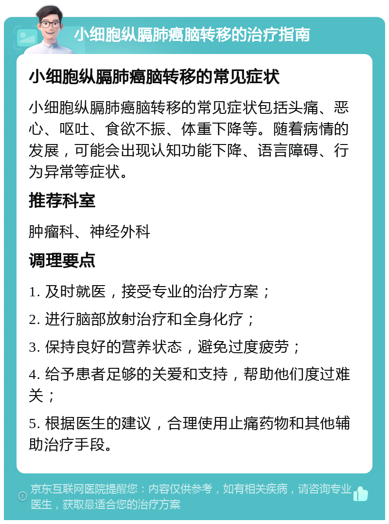 小细胞纵膈肺癌脑转移的治疗指南 小细胞纵膈肺癌脑转移的常见症状 小细胞纵膈肺癌脑转移的常见症状包括头痛、恶心、呕吐、食欲不振、体重下降等。随着病情的发展，可能会出现认知功能下降、语言障碍、行为异常等症状。 推荐科室 肿瘤科、神经外科 调理要点 1. 及时就医，接受专业的治疗方案； 2. 进行脑部放射治疗和全身化疗； 3. 保持良好的营养状态，避免过度疲劳； 4. 给予患者足够的关爱和支持，帮助他们度过难关； 5. 根据医生的建议，合理使用止痛药物和其他辅助治疗手段。